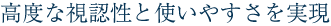 高度な視認性と使いやすさを実現